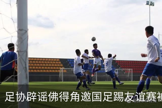 足协辟谣佛得角邀国足踢友谊赛被拒：暂未收到对方书面函件